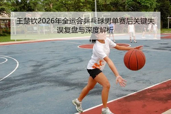 王楚钦2026年全运会乒乓球男单赛后关键失误复盘与深度解析